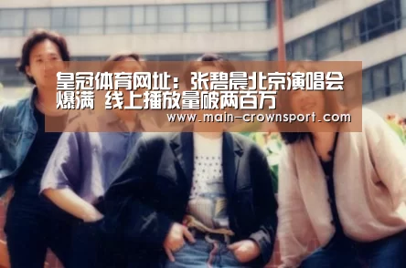 皇冠体育网址:张碧晨北京演唱会爆满 线上播放量破两百万(图3) 皇冠体育登录